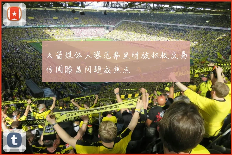 火箭媒体人曝范弗里特被积极交易传闻膝盖问题成焦点