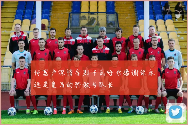 何塞卢深情告别卡瓦哈尔感谢你永远是皇马的骄傲与队长
