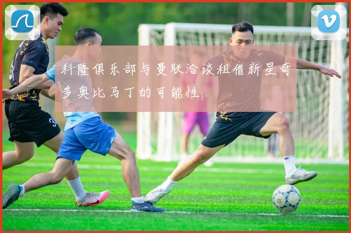 科隆俱乐部与曼联洽谈租借新星奇多奥比马丁的可能性