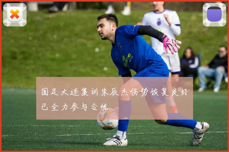 国足大连集训朱辰杰伤势恢复良好已全力参与合练