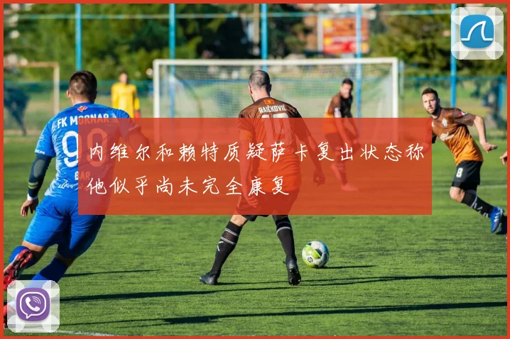 内维尔和赖特质疑萨卡复出状态称他似乎尚未完全康复
