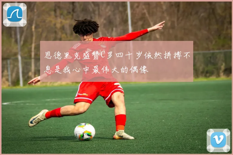 恩德里克盛赞C罗四十岁依然拼搏不息是我心中最伟大的偶像