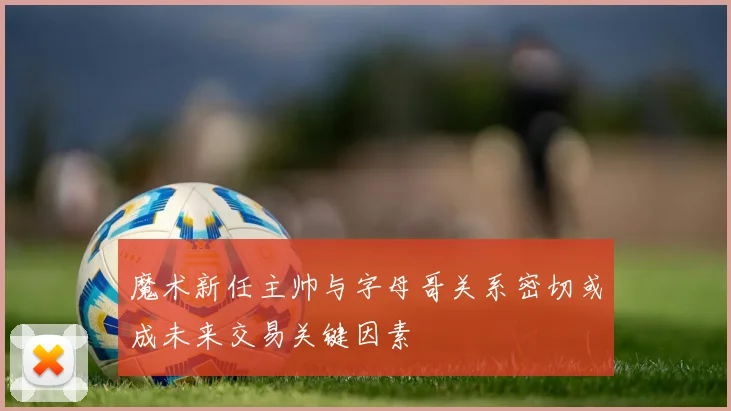 魔术新任主帅与字母哥关系密切或成未来交易关键因素