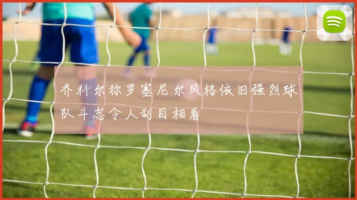 乔科尔称罗塞尼尔风格依旧强烈球队斗志令人刮目相看