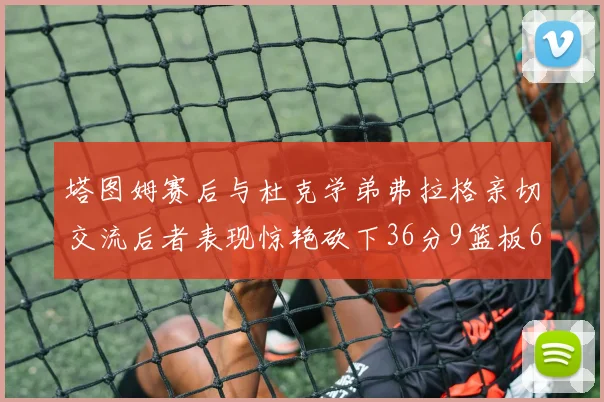 塔图姆赛后与杜克学弟弗拉格亲切交流后者表现惊艳砍下36分9篮板6助攻