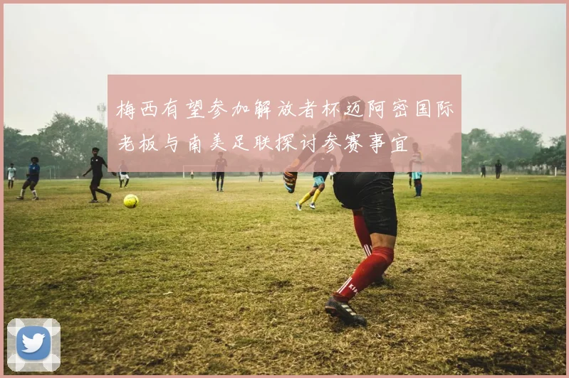 梅西有望参加解放者杯迈阿密国际老板与南美足联探讨参赛事宜