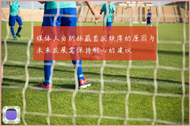 媒体人分析林葳首发缺席的原因与未来发展需保持耐心的建议