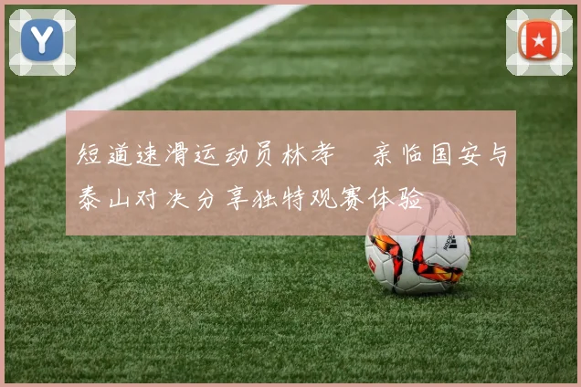 短道速滑运动员林孝埈亲临国安与泰山对决分享独特观赛体验