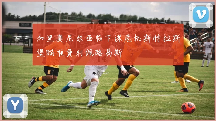 加里奥尼尔面临下课危机斯特拉斯堡瞄准费利佩路易斯