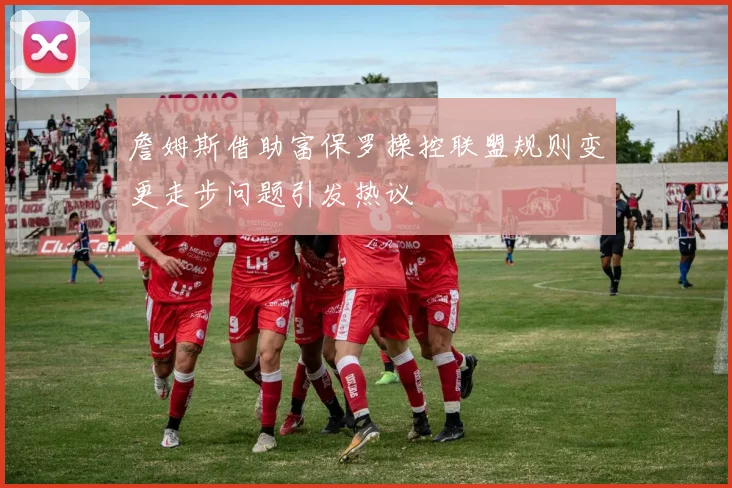 詹姆斯借助富保罗操控联盟规则变更走步问题引发热议