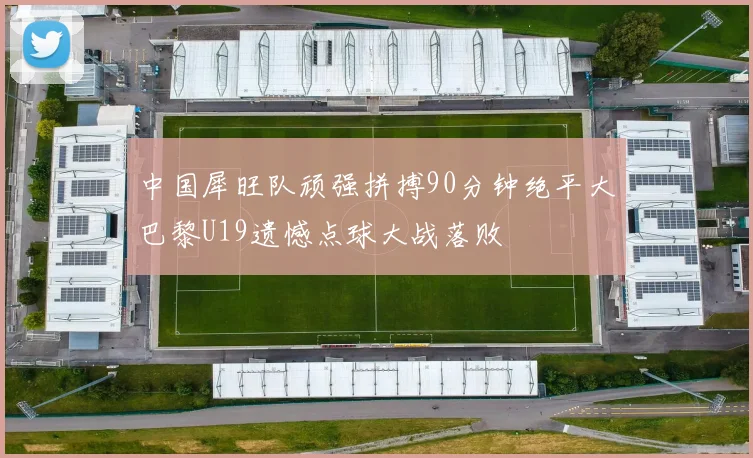 中国犀旺队顽强拼搏90分钟绝平大巴黎U19遗憾点球大战落败