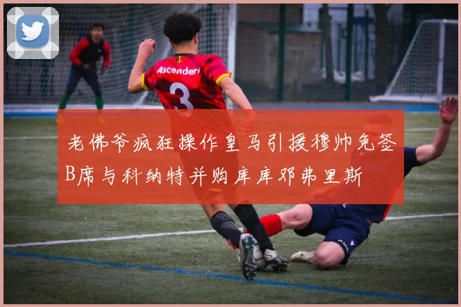 老佛爷疯狂操作皇马引援穆帅免签B席与科纳特并购库库邓弗里斯
