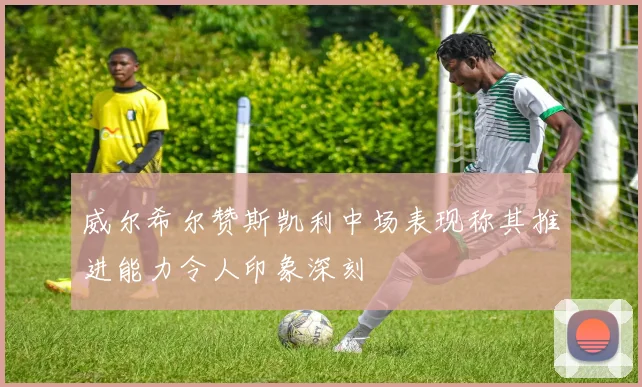 威尔希尔赞斯凯利中场表现称其推进能力令人印象深刻