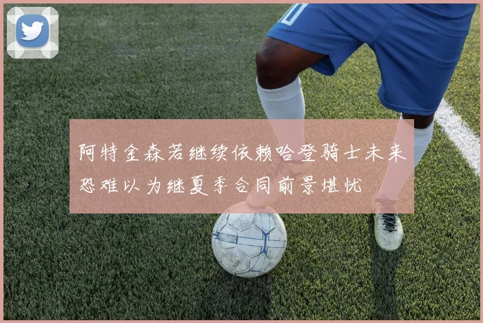 阿特金森若继续依赖哈登骑士未来恐难以为继夏季合同前景堪忧