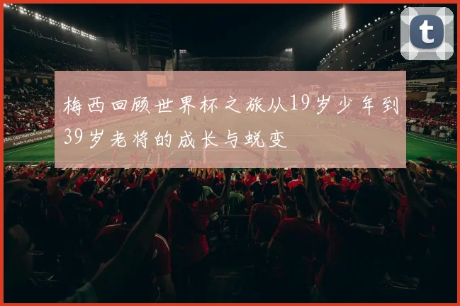 梅西回顾世界杯之旅从19岁少年到39岁老将的成长与蜕变