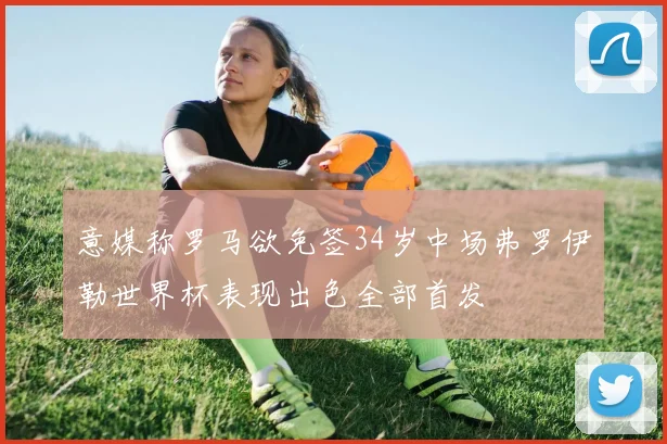 意媒称罗马欲免签34岁中场弗罗伊勒世界杯表现出色全部首发