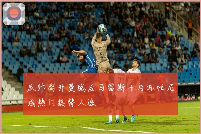 瓜帅离开曼城后马雷斯卡与孔帕尼成热门接替人选