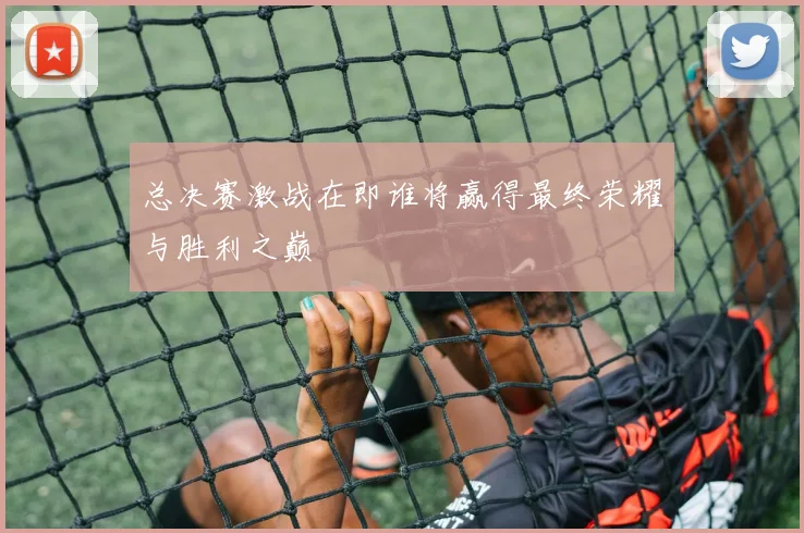总决赛激战在即谁将赢得最终荣耀与胜利之巅