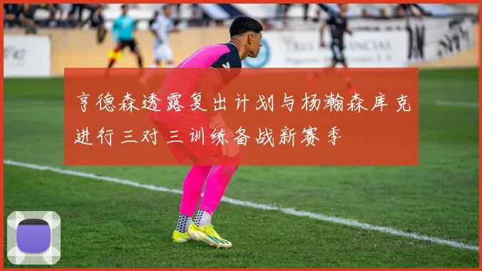 亨德森透露复出计划与杨瀚森库克进行三对三训练备战新赛季